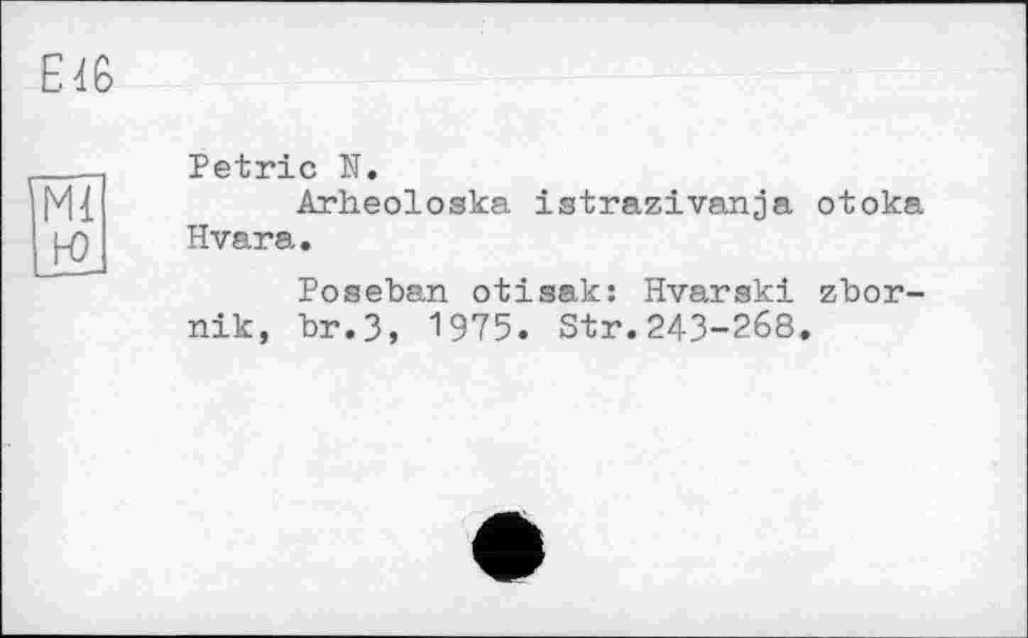 ﻿Е 46
Ml H)
Petrie N.
Arheoloska istrazivanja otoka Hvara.
Poseban otisak: Hvarski zbor-nik, br.3, 1975. Str.243-268.